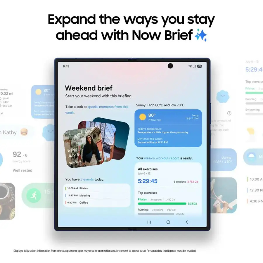 Expand the ways you stay ahead with Now Brief9:45100Jly 125:29:45unning10.02 mi56:475:40655 Calall1Kathy80Weekend briefNew TeStart your weekend with this briefing.Soday's temperaturTemperature aMESunny.High 86C and low 70C.Takelook at special moments from thisDen' PeSS the auTs week,Sunset wil De at 80Sunny100170New horkToday's temperatureTemperature aSetle higher than yesterdayDon't miss the sunsetSunset will be at 8:31 PM1ae amount of to to this pact on both RthTop exercisPillatesSRunning2Swimming926Energy scoreWell restedWedJuly 9New YorkYou have 3 events today.Your weekly workout report is ready.All exercisesJuly 5125:29:45e sessions2.762 CalSunny186 / 170M10:00 A15:41.5810:00 AMPilates12:30 PMMeeting430 PMCoffeeTop exercisesPillates3 sessions1.480 Cal3:23:0212:30 P4:30 PMRunningsessionsC Cal21332Displays daily select information from select apps (some a